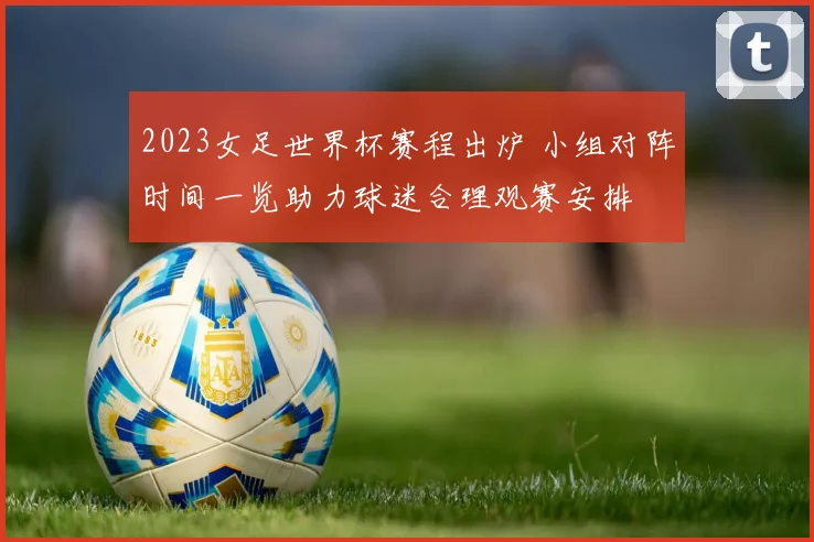 2023女足世界杯赛程出炉 小组对阵时间一览助力球迷合理观赛安排