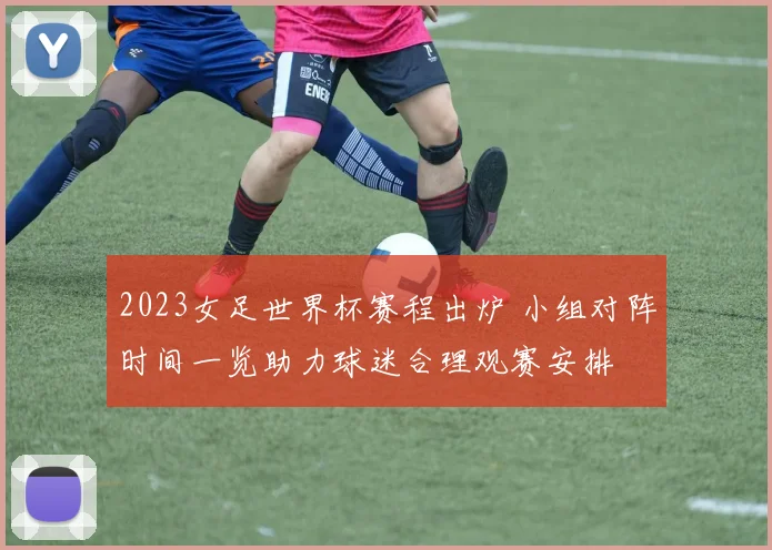 2023女足世界杯赛程出炉 小组对阵时间一览助力球迷合理观赛安排