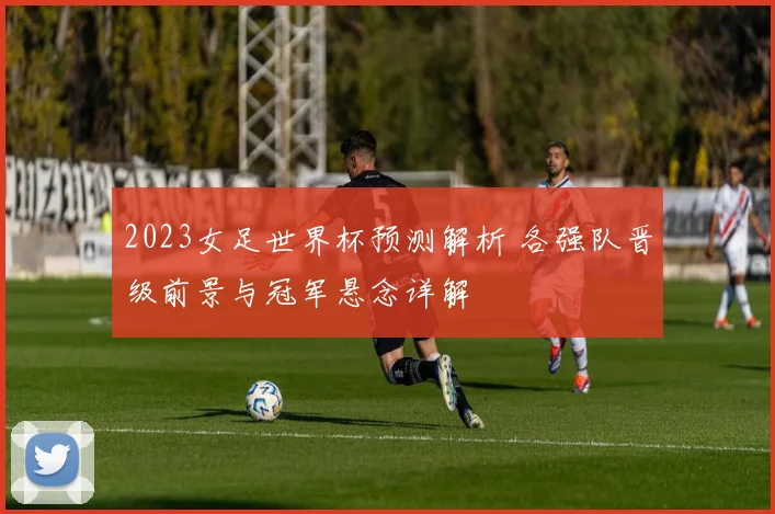 2023女足世界杯预测解析 各强队晋级前景与冠军悬念详解
