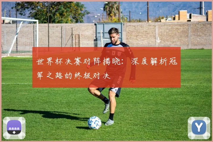 世界杯决赛对阵揭晓：深度解析冠军之路的终极对决