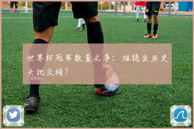 世界杯冠军数量之争：谁稳坐历史头把交椅？