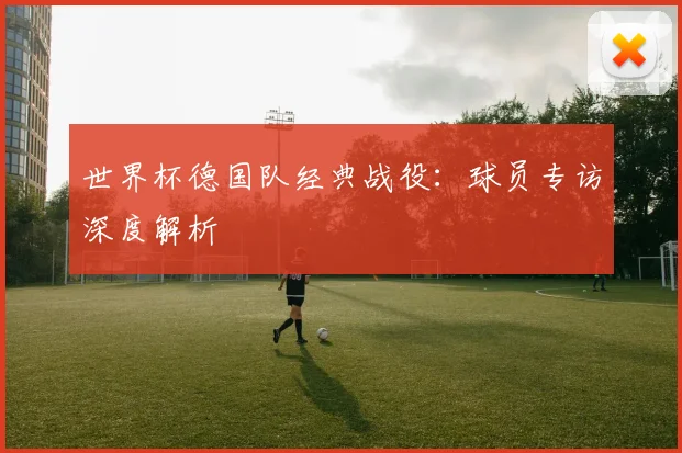 世界杯德国队经典战役：球员专访深度解析