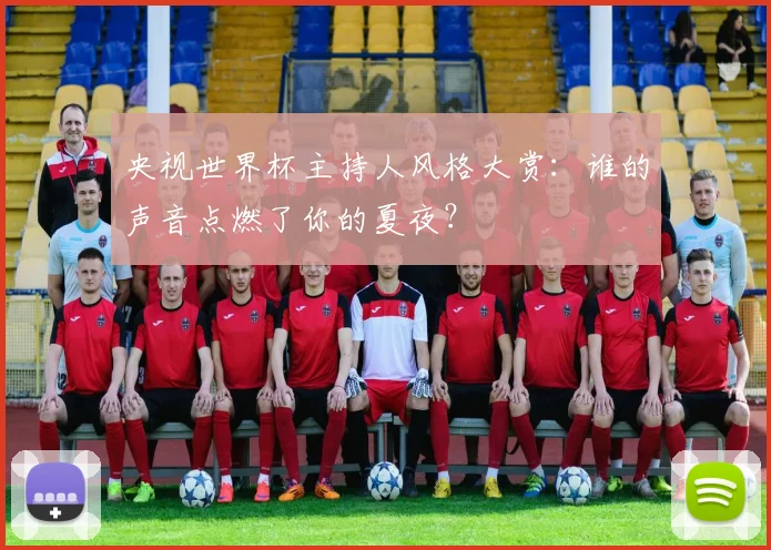央视世界杯主持人风格大赏:谁的声音点燃了你的夏夜?