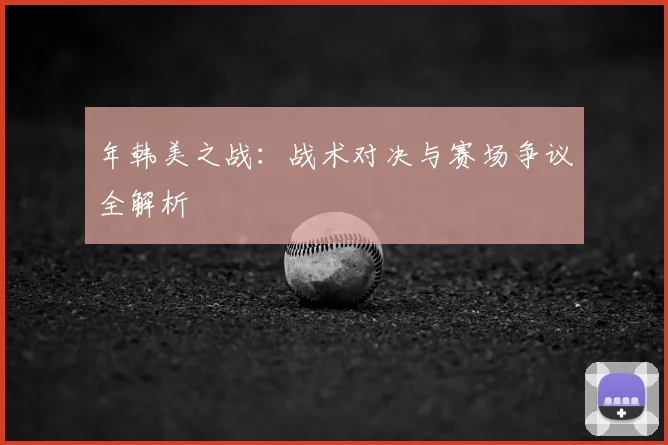 年韩美之战：战术对决与赛场争议全解析