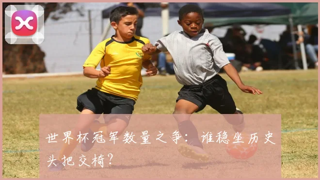 世界杯冠军数量之争：谁稳坐历史头把交椅？