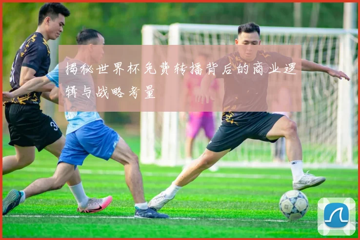 揭秘世界杯免费转播背后的商业逻辑与战略考量