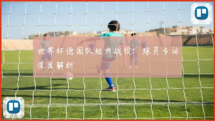 世界杯德国队经典战役：球员专访深度解析