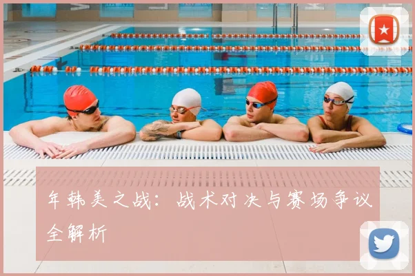 年韩美之战：战术对决与赛场争议全解析